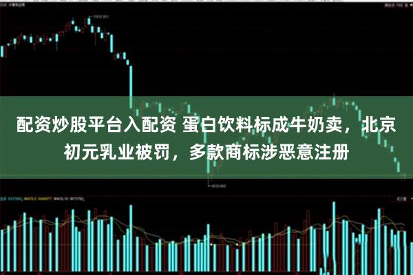 配资炒股平台入配资 蛋白饮料标成牛奶卖，北京初元乳业被罚，多款商标涉恶意注册