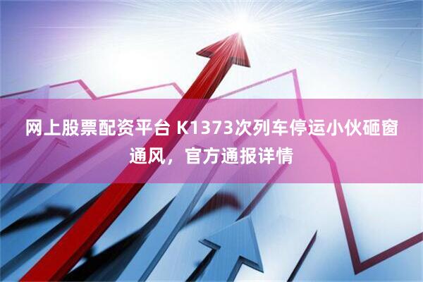 网上股票配资平台 K1373次列车停运小伙砸窗通风，官方通报详情