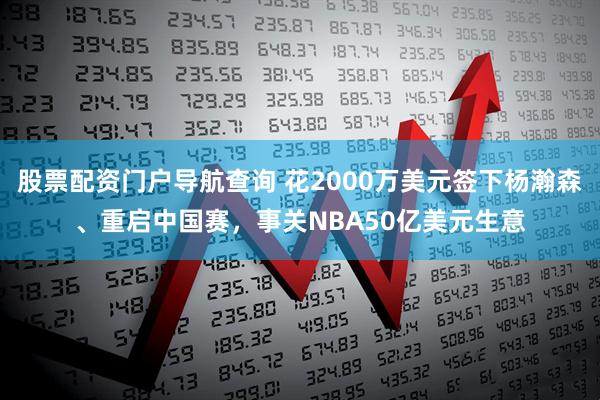 股票配资门户导航查询 花2000万美元签下杨瀚森、重启中国赛，事关NBA50亿美元生意