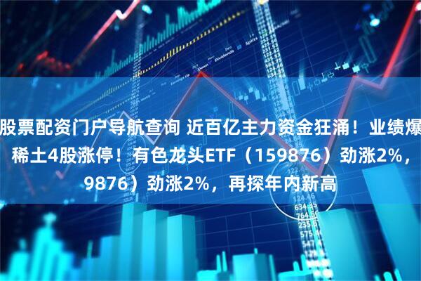 股票配资门户导航查询 近百亿主力资金狂涌！业绩爆表+价格上调，稀土4股涨停！有色龙头ETF（159876）劲涨2%，再探年内新高