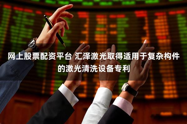 网上股票配资平台 汇泽激光取得适用于复杂构件的激光清洗设备专利