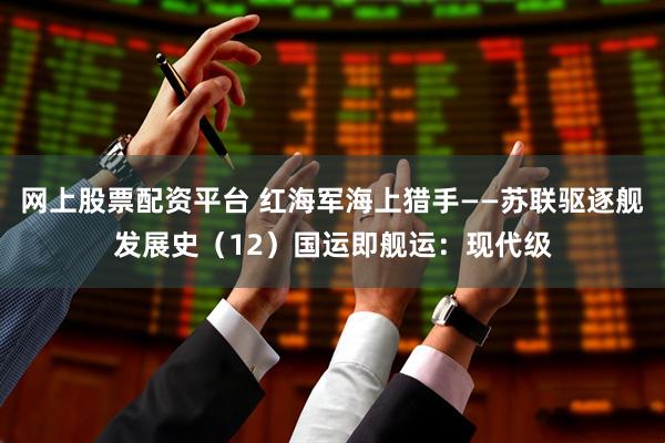 网上股票配资平台 红海军海上猎手——苏联驱逐舰发展史（12）国运即舰运：现代级