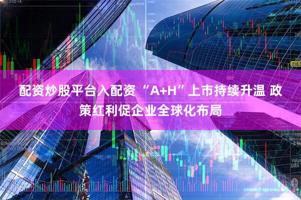 配资炒股平台入配资 “A+H”上市持续升温 政策红利促企业全球化布局