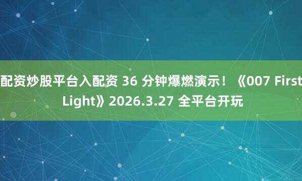 配资炒股平台入配资 36 分钟爆燃演示！《007 First Light》2026.3.27 全平台开玩