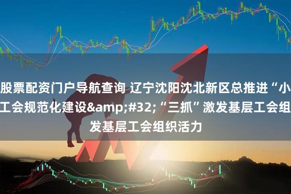 股票配资门户导航查询 辽宁沈阳沈北新区总推进“小三级”工会规范化建设 “三抓”激发基层工会组织活力