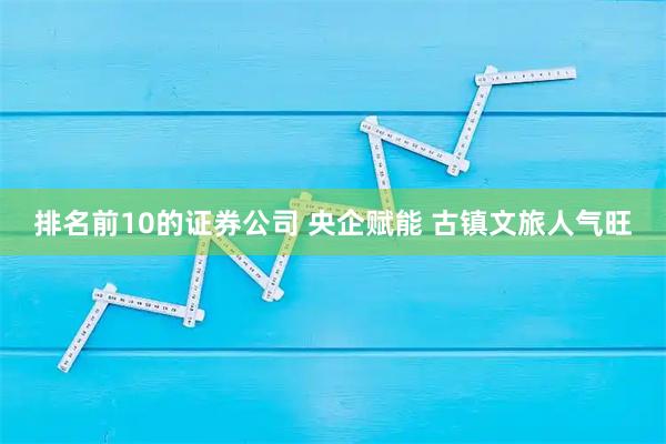 排名前10的证券公司 央企赋能 古镇文旅人气旺